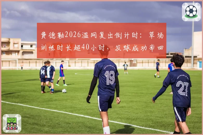 费德勒2026温网复出倒计时:草场训练时长超40小时,发球成功率回升至78%