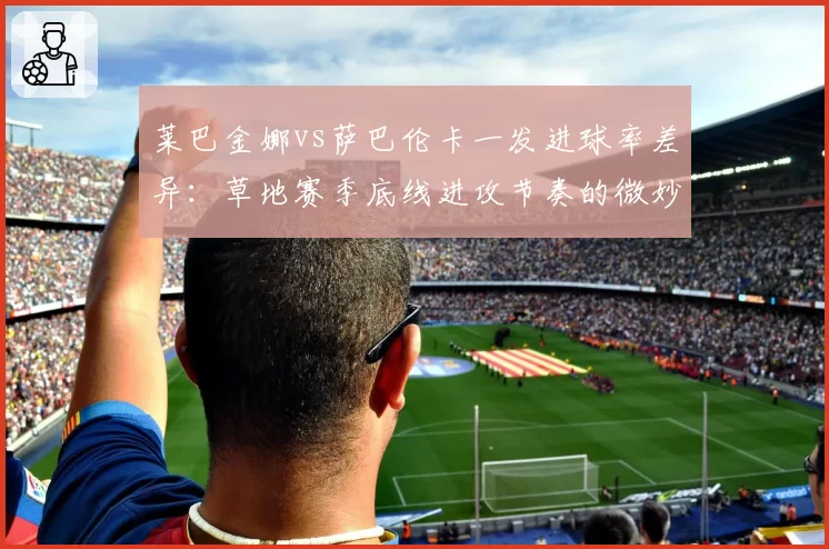 莱巴金娜vs萨巴伦卡一发进球率差异:草地赛季底线进攻节奏的微妙天平