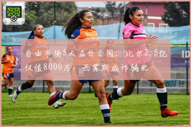 自由市场5大溢价合同:比尔2.5亿仅值8000万,西蒙斯成诈骗犯