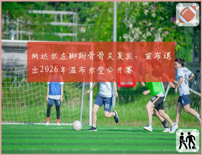 纳达尔左脚跗骨骨炎复发,宣布退出2026年温布尔登公开赛