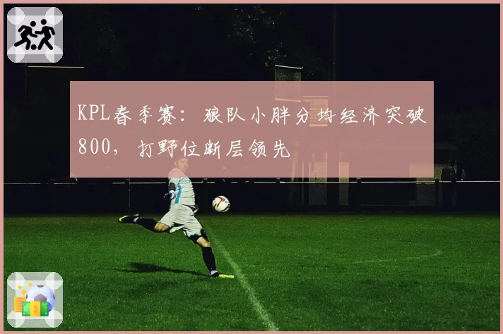 KPL春季赛：狼队小胖分均经济突破800，打野位断层领先