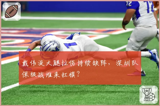 戴伟浚大腿拉伤持续缺阵,深圳队保级战谁来扛旗?