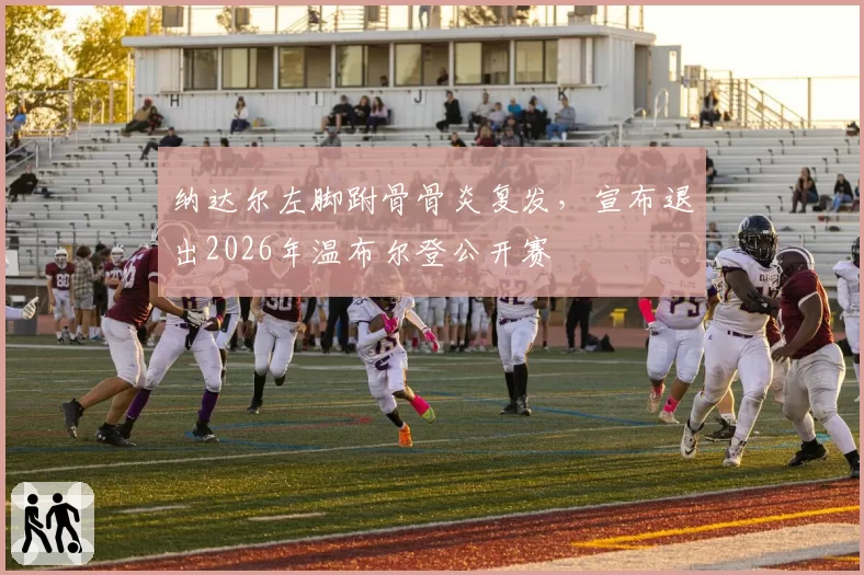 纳达尔左脚跗骨骨炎复发,宣布退出2026年温布尔登公开赛