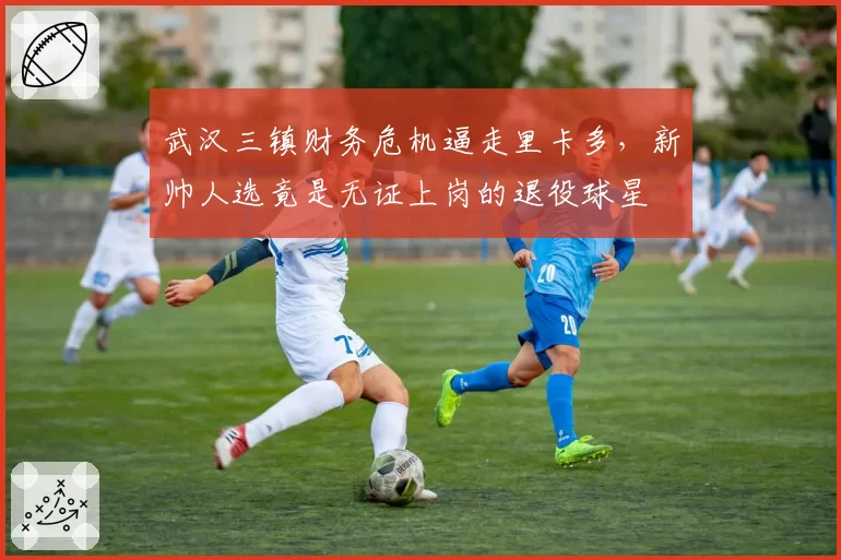 武汉三镇财务危机逼走里卡多,新帅人选竟是无证上岗的退役球星