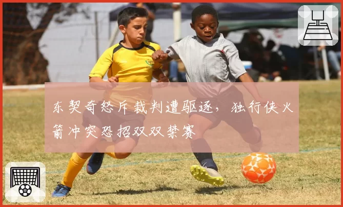 东契奇怒斥裁判遭驱逐,独行侠火箭冲突恐招双双禁赛