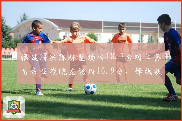 福建浔兴陈林坚场均18.7分对江苏肯帝亚崔晓龙场均16.9分，锋线砍分能力谁更稳定