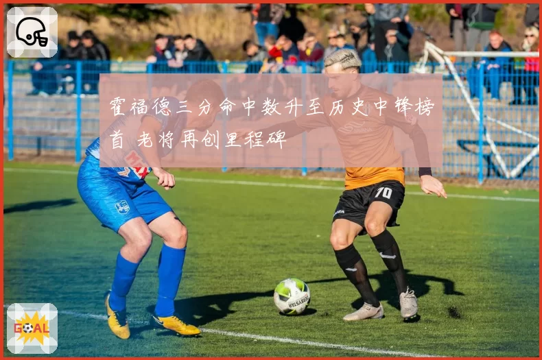 霍福德三分命中数升至历史中锋榜首 老将再创里程碑
