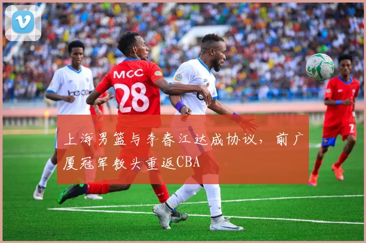 上海男篮与李春江达成协议,前广厦冠军教头重返CBA