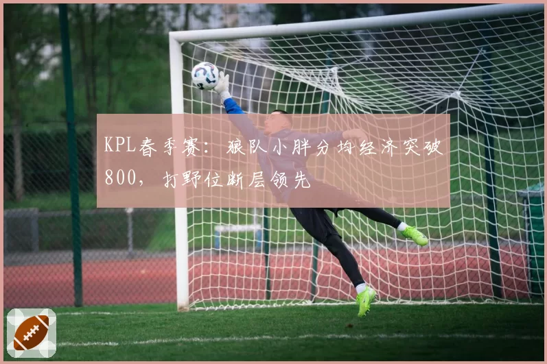 KPL春季赛：狼队小胖分均经济突破800，打野位断层领先