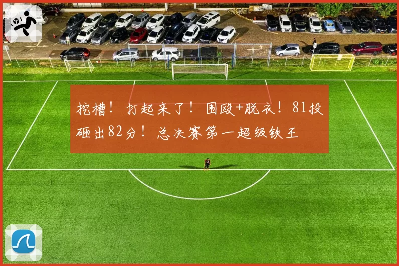 挖槽!打起来了!围殴+脱衣!81投砸出82分!总决赛第一超级铁王