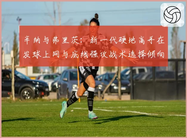 辛纳与弗里茨：新一代硬地高手在发球上网与底线强攻战术选择倾向解析