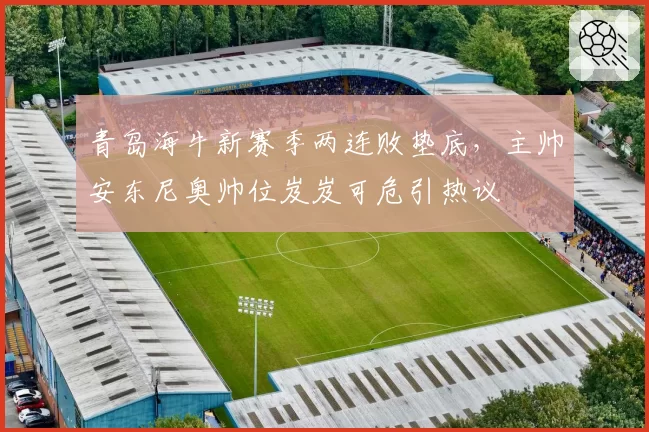 青岛海牛新赛季两连败垫底,主帅安东尼奥帅位岌岌可危引热议