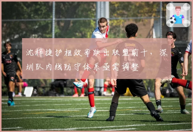 沈梓捷护框效率跌出联盟前十，深圳队内线防守体系亟需调整