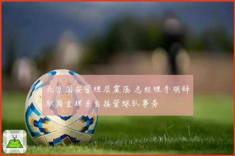北京国安管理层震荡 总经理李明辞职周金辉亲自接管球队事务