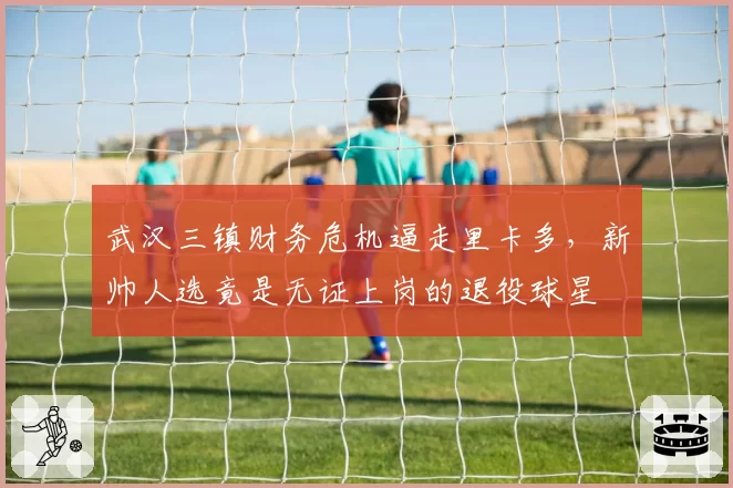 武汉三镇财务危机逼走里卡多，新帅人选竟是无证上岗的退役球星