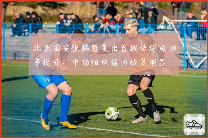 北京国安张稀哲复出首战传球成功率提升，中场组织能力恢复明显