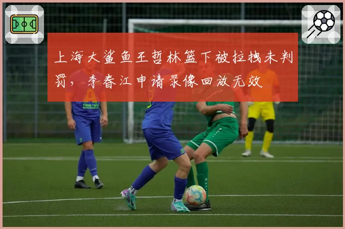 上海大鲨鱼王哲林篮下被拉拽未判罚,李春江申请录像回放无效