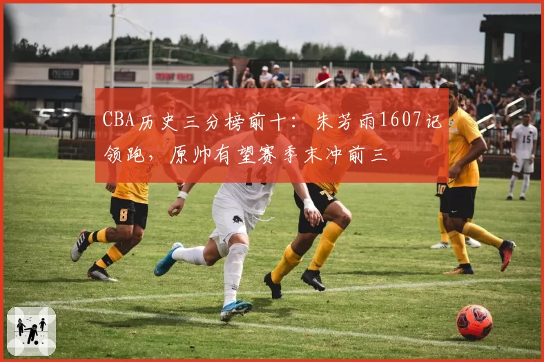 CBA历史三分榜前十：朱芳雨1607记领跑，原帅有望赛季末冲前三