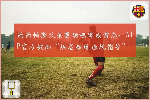 西西帕斯父亲赛场咆哮成常态,ATP官方被批“纵容教练违规指导”