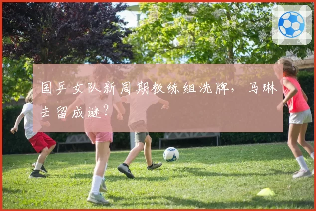 国乒女队新周期教练组洗牌,马琳去留成谜?