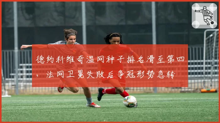 德约科维奇温网种子排名滑至第四,法网卫冕失败后争冠形势急转