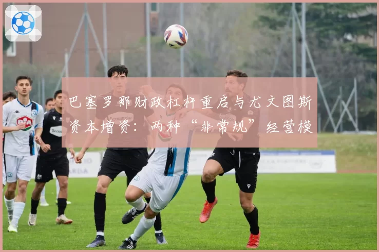 巴塞罗那财政杠杆重启与尤文图斯资本增资：两种“非常规”经营模式的可持续性分析