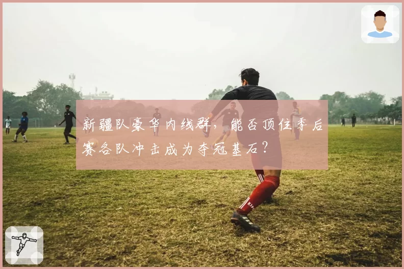 新疆队豪华内线群,能否顶住季后赛各队冲击成为夺冠基石?