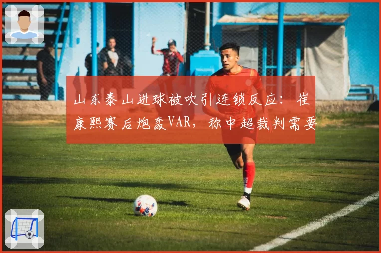 山东泰山进球被吹引连锁反应：崔康熙赛后炮轰VAR，称中超裁判需要统一标准