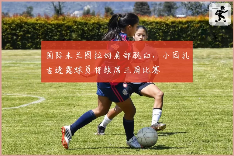 国际米兰图拉姆肩部脱臼，小因扎吉透露球员将缺席三周比赛
