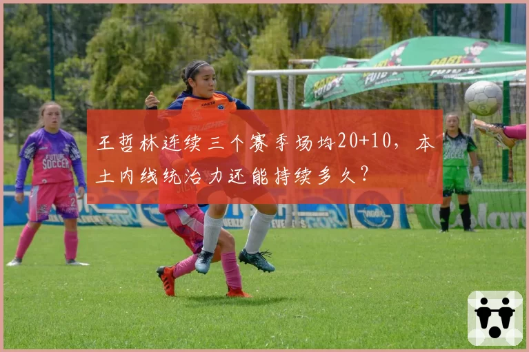 王哲林连续三个赛季场均20+10，本土内线统治力还能持续多久？