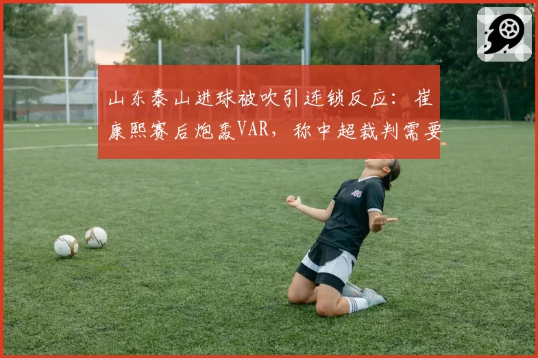 山东泰山进球被吹引连锁反应：崔康熙赛后炮轰VAR，称中超裁判需要统一标准