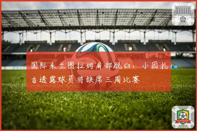 国际米兰图拉姆肩部脱臼，小因扎吉透露球员将缺席三周比赛