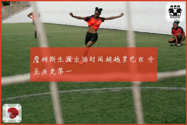 詹姆斯生涯出场时间超越贾巴尔 升至历史第一