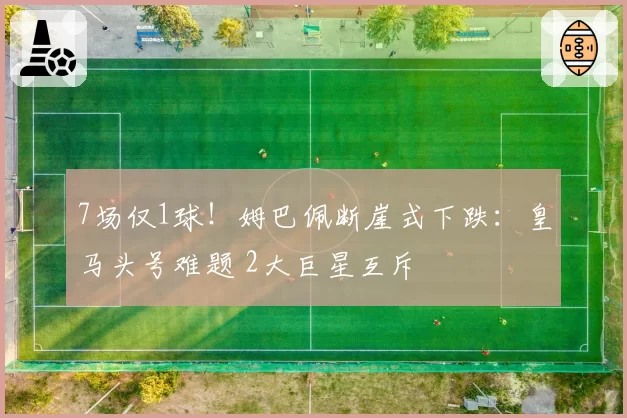 7场仅1球！姆巴佩断崖式下跌：皇马头号难题 2大巨星互斥