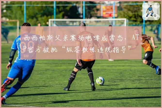 西西帕斯父亲赛场咆哮成常态，ATP官方被批“纵容教练违规指导”