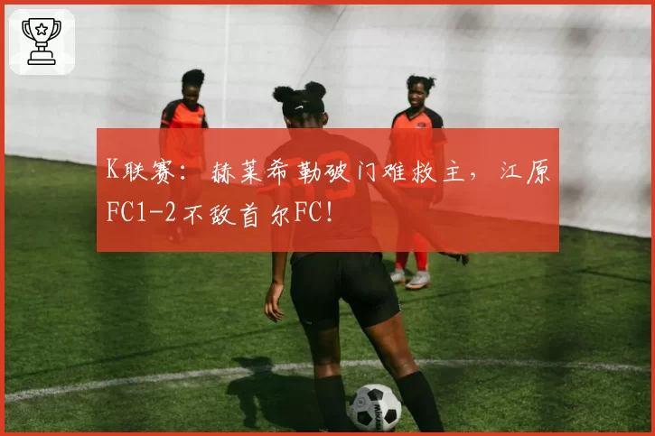 K联赛：赫莱希勒破门难救主，江原FC1-2不敌首尔FC！