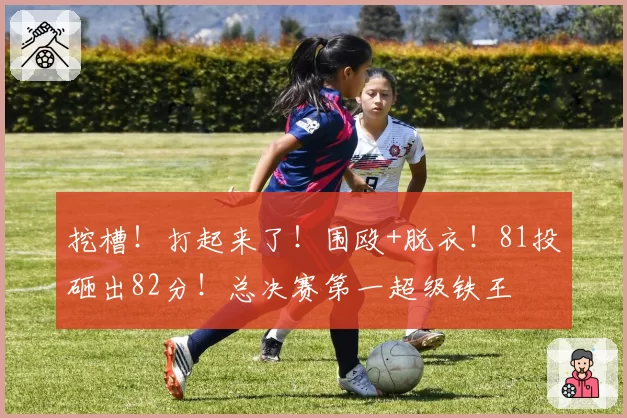 挖槽!打起来了!围殴+脱衣!81投砸出82分!总决赛第一超级铁王