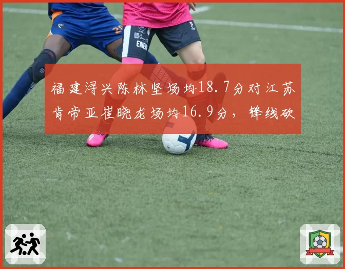 福建浔兴陈林坚场均18.7分对江苏肯帝亚崔晓龙场均16.9分，锋线砍分能力谁更稳定