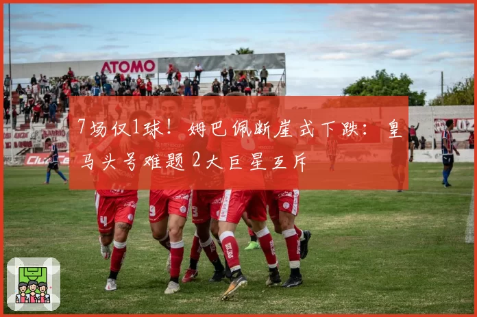 7场仅1球！姆巴佩断崖式下跌：皇马头号难题 2大巨星互斥