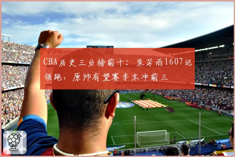 CBA历史三分榜前十：朱芳雨1607记领跑，原帅有望赛季末冲前三